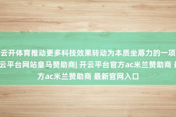 云开体育推动更多科技效果转动为本质坐蓐力的一项要点使命-开云平台网站皇马赞助商| 开云平台官方ac米兰赞助商 最新官网入口