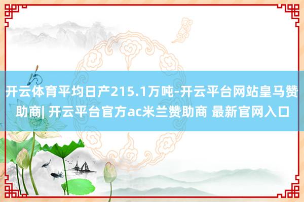 开云体育平均日产215.1万吨-开云平台网站皇马赞助商| 开云平台官方ac米兰赞助商 最新官网入口
