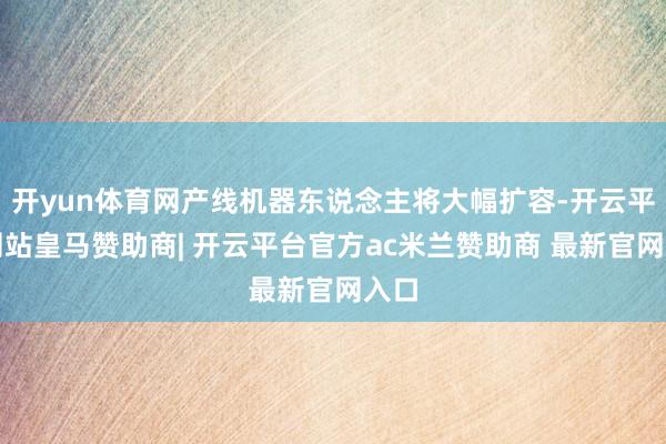开yun体育网产线机器东说念主将大幅扩容-开云平台网站皇马赞助商| 开云平台官方ac米兰赞助商 最新官网入口