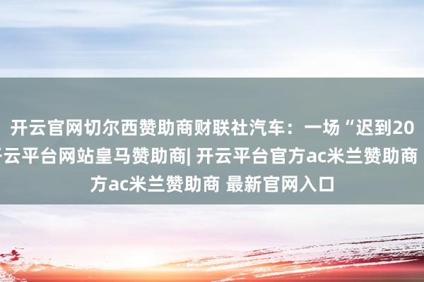 开云官网切尔西赞助商　　财联社汽车：一场“迟到20年”的IPO-开云平台网站皇马赞助商| 开云平台官方ac米兰赞助商 最新官网入口