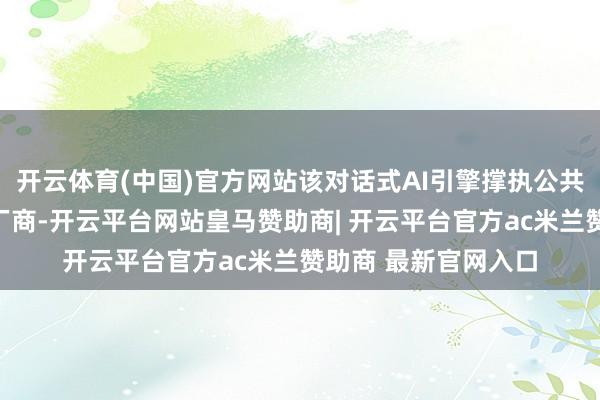 开云体育(中国)官方网站该对话式AI引擎撑执公共险些扫数的大模子厂商-开云平台网站皇马赞助商| 开云平台官方ac米兰赞助商 最新官网入口