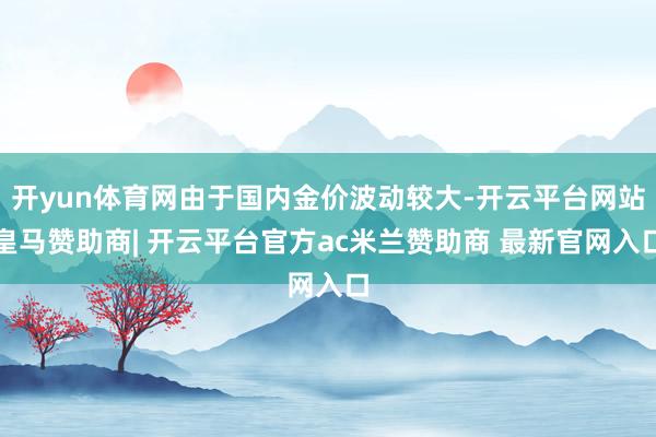 开yun体育网由于国内金价波动较大-开云平台网站皇马赞助商| 开云平台官方ac米兰赞助商 最新官网入口