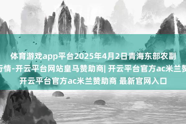 体育游戏app平台2025年4月2日青海东部农副居品概括商场价钱行情-开云平台网站皇马赞助商| 开云平台官方ac米兰赞助商 最新官网入口