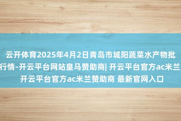 云开体育2025年4月2日青岛市城阳蔬菜水产物批发市集有限公司价钱行情-开云平台网站皇马赞助商| 开云平台官方ac米兰赞助商 最新官网入口