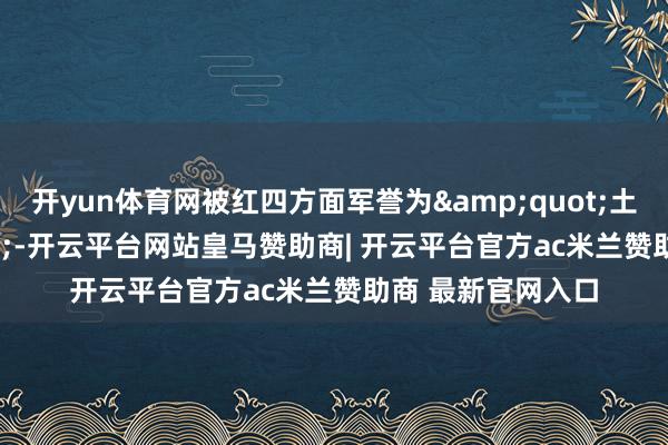 开yun体育网被红四方面军誉为&quot;土豪师&quot;-开云平台网站皇马赞助商| 开云平台官方ac米兰赞助商 最新官网入口