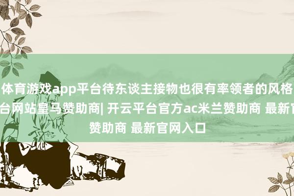 体育游戏app平台待东谈主接物也很有率领者的风格-开云平台网站皇马赞助商| 开云平台官方ac米兰赞助商 最新官网入口