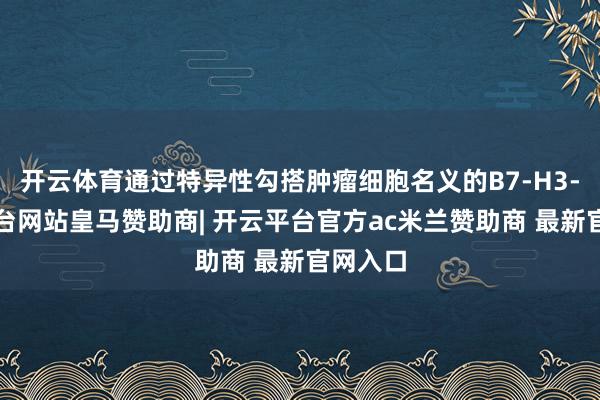 开云体育通过特异性勾搭肿瘤细胞名义的B7-H3-开云平台网站皇马赞助商| 开云平台官方ac米兰赞助商 最新官网入口
