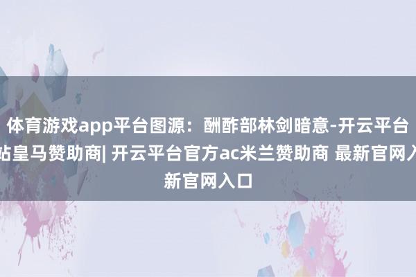 体育游戏app平台图源：酬酢部林剑暗意-开云平台网站皇马赞助商| 开云平台官方ac米兰赞助商 最新官网入口