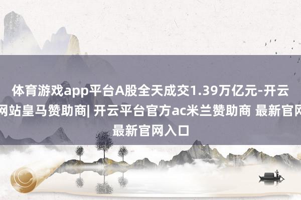 体育游戏app平台A股全天成交1.39万亿元-开云平台网站皇马赞助商| 开云平台官方ac米兰赞助商 最新官网入口