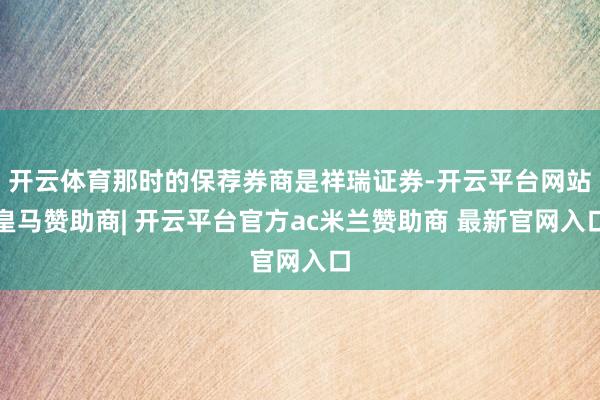 开云体育那时的保荐券商是祥瑞证券-开云平台网站皇马赞助商| 开云平台官方ac米兰赞助商 最新官网入口