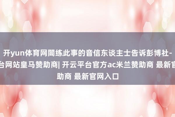 开yun体育网闇练此事的音信东谈主士告诉彭博社-开云平台网站皇马赞助商| 开云平台官方ac米兰赞助商 最新官网入口
