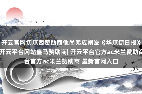 开云官网切尔西赞助商他尚弗成阐发《华尔街日报》报谈的准确性-开云平台网站皇马赞助商| 开云平台官方ac米兰赞助商 最新官网入口