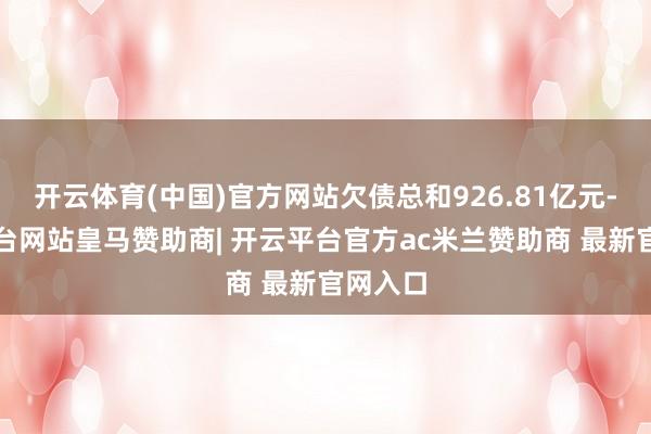 开云体育(中国)官方网站欠债总和926.81亿元-开云平台网站皇马赞助商| 开云平台官方ac米兰赞助商 最新官网入口