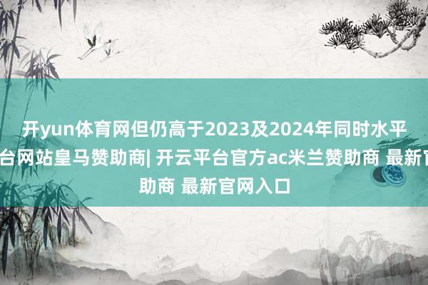 开yun体育网但仍高于2023及2024年同时水平-开云平台网站皇马赞助商| 开云平台官方ac米兰赞助商 最新官网入口