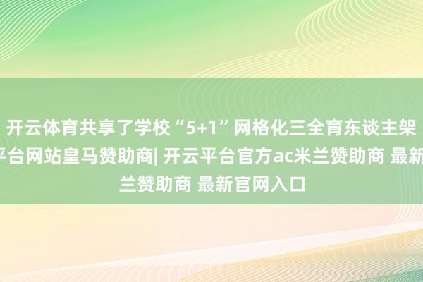 开云体育共享了学校“5+1”网格化三全育东谈主架构-开云平台网站皇马赞助商| 开云平台官方ac米兰赞助商 最新官网入口