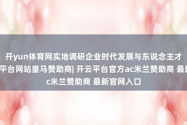开yun体育网实地调研企业时代发展与东说念主才需求-开云平台网站皇马赞助商| 开云平台官方ac米兰赞助商 最新官网入口