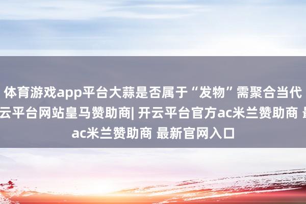 体育游戏app平台大蒜是否属于“发物”需聚合当代医学证实-开云平台网站皇马赞助商| 开云平台官方ac米兰赞助商 最新官网入口