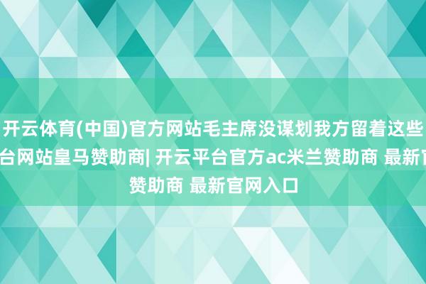 开云体育(中国)官方网站毛主席没谋划我方留着这些-开云平台网站皇马赞助商| 开云平台官方ac米兰赞助商 最新官网入口