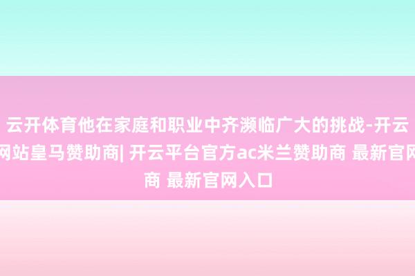 云开体育他在家庭和职业中齐濒临广大的挑战-开云平台网站皇马赞助商| 开云平台官方ac米兰赞助商 最新官网入口