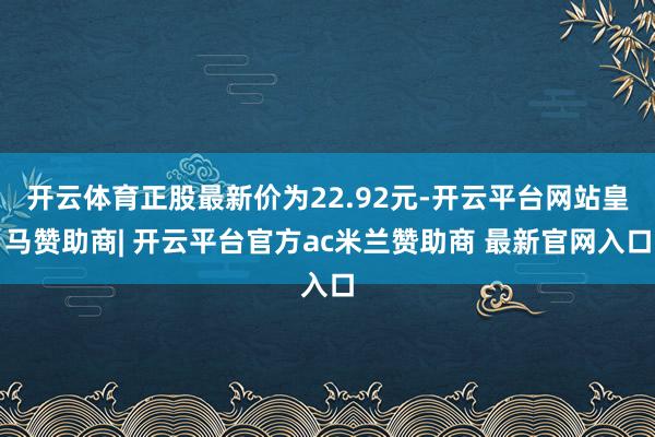 开云体育正股最新价为22.92元-开云平台网站皇马赞助商| 开云平台官方ac米兰赞助商 最新官网入口