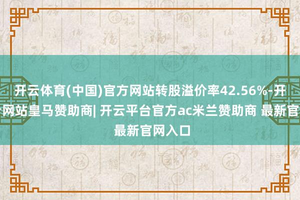 开云体育(中国)官方网站转股溢价率42.56%-开云平台网站皇马赞助商| 开云平台官方ac米兰赞助商 最新官网入口