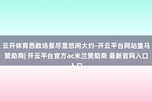 云开体育悉数场景尽显悠闲大约-开云平台网站皇马赞助商| 开云平台官方ac米兰赞助商 最新官网入口