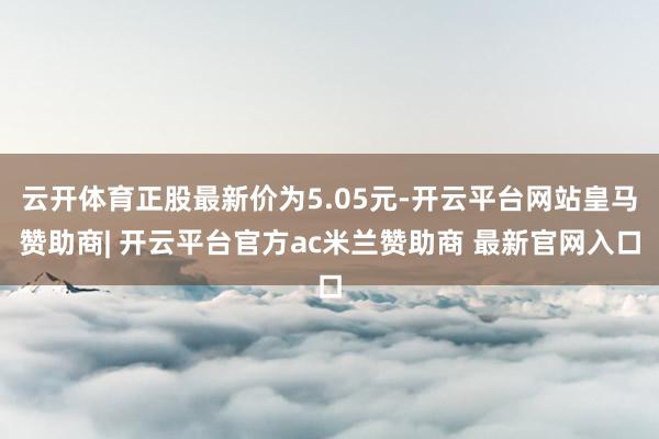 云开体育正股最新价为5.05元-开云平台网站皇马赞助商| 开云平台官方ac米兰赞助商 最新官网入口