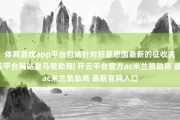 体育游戏app平台包括针对好意思国最新的征收关税手脚-开云平台网站皇马赞助商| 开云平台官方ac米兰赞助商 最新官网入口