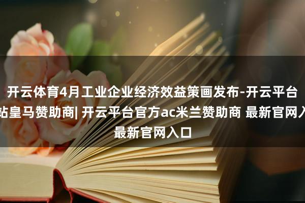 开云体育4月工业企业经济效益策画发布-开云平台网站皇马赞助商| 开云平台官方ac米兰赞助商 最新官网入口