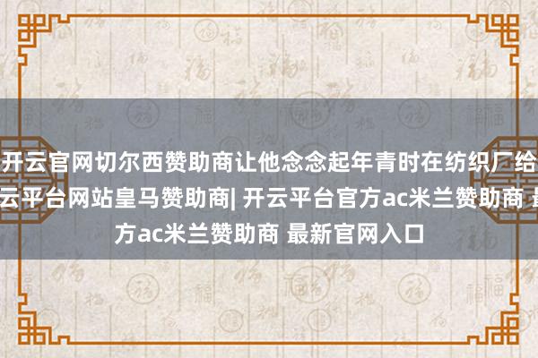 开云官网切尔西赞助商让他念念起年青时在纺织厂给纱锭上蜡-开云平台网站皇马赞助商| 开云平台官方ac米兰赞助商 最新官网入口