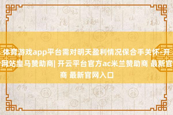 体育游戏app平台需对明天盈利情况保合手关怀-开云平台网站皇马赞助商| 开云平台官方ac米兰赞助商 最新官网入口