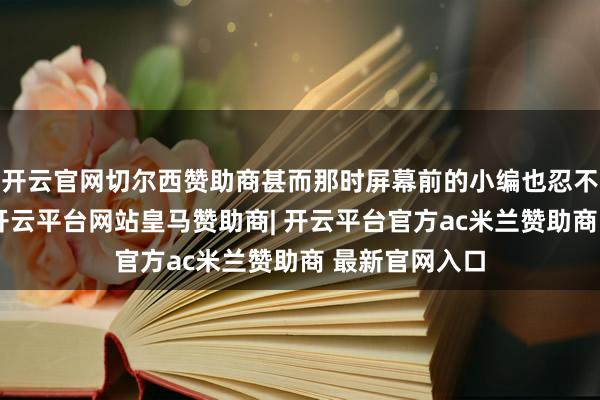 开云官网切尔西赞助商甚而那时屏幕前的小编也忍不住潸然泪下-开云平台网站皇马赞助商| 开云平台官方ac米兰赞助商 最新官网入口