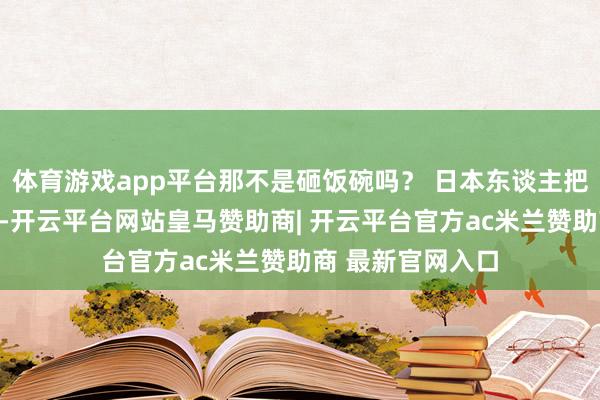 体育游戏app平台那不是砸饭碗吗？ 日本东谈主把大米当文化命脉-开云平台网站皇马赞助商| 开云平台官方ac米兰赞助商 最新官网入口