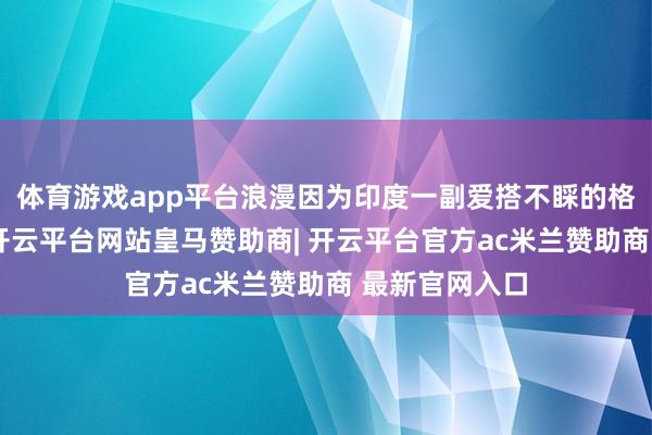 体育游戏app平台浪漫因为印度一副爱搭不睬的格式仓促完毕-开云平台网站皇马赞助商| 开云平台官方ac米兰赞助商 最新官网入口