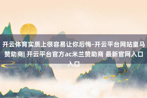 开云体育实质上很容易让你后悔-开云平台网站皇马赞助商| 开云平台官方ac米兰赞助商 最新官网入口