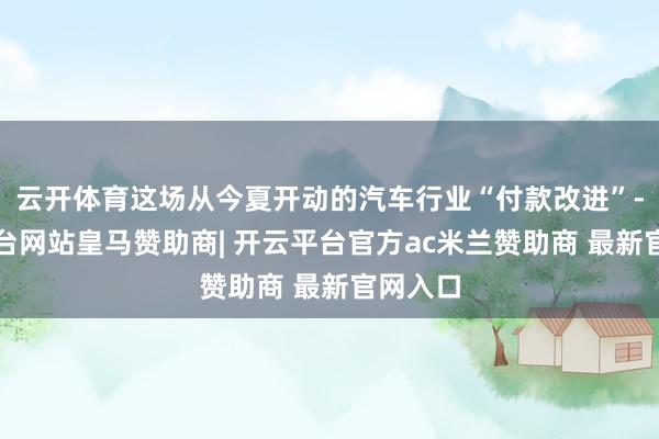 云开体育这场从今夏开动的汽车行业“付款改进”-开云平台网站皇马赞助商| 开云平台官方ac米兰赞助商 最新官网入口