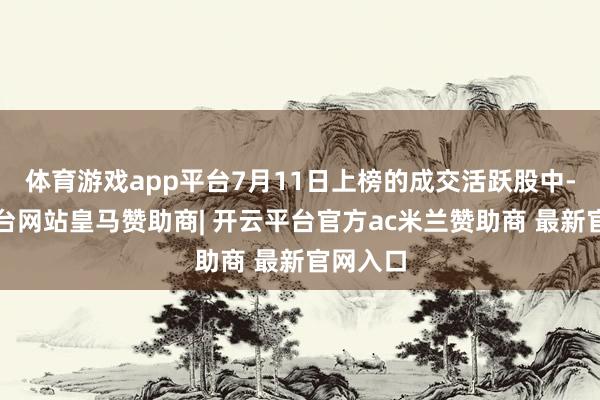 体育游戏app平台7月11日上榜的成交活跃股中-开云平台网站皇马赞助商| 开云平台官方ac米兰赞助商 最新官网入口