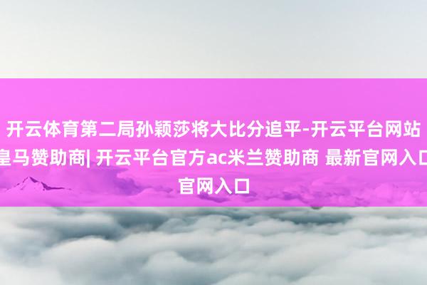 开云体育第二局孙颖莎将大比分追平-开云平台网站皇马赞助商| 开云平台官方ac米兰赞助商 最新官网入口