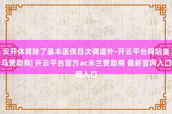 云开体育除了基本医保目次调遣外-开云平台网站皇马赞助商| 开云平台官方ac米兰赞助商 最新官网入口