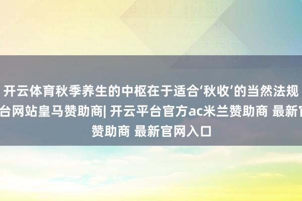 开云体育秋季养生的中枢在于适合‘秋收’的当然法规-开云平台网站皇马赞助商| 开云平台官方ac米兰赞助商 最新官网入口