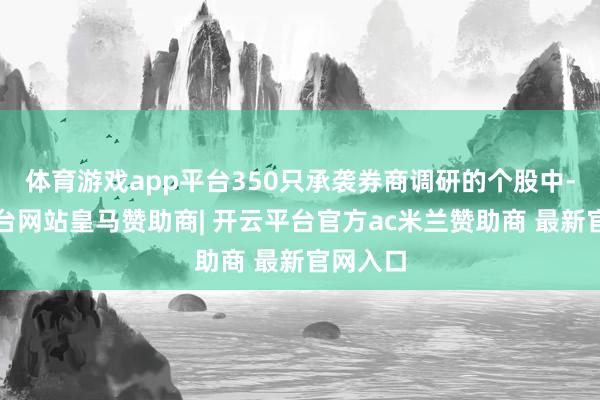 体育游戏app平台350只承袭券商调研的个股中-开云平台网站皇马赞助商| 开云平台官方ac米兰赞助商 最新官网入口