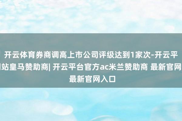 开云体育券商调高上市公司评级达到1家次-开云平台网站皇马赞助商| 开云平台官方ac米兰赞助商 最新官网入口