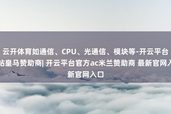 云开体育如通信、CPU、光通信、模块等-开云平台网站皇马赞助商| 开云平台官方ac米兰赞助商 最新官网入口