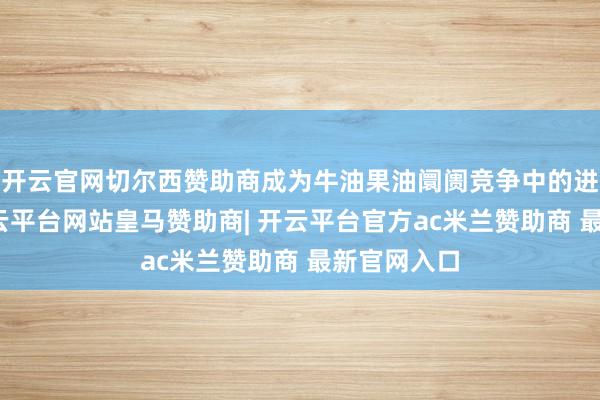 开云官网切尔西赞助商成为牛油果油阛阓竞争中的进击力量-开云平台网站皇马赞助商| 开云平台官方ac米兰赞助商 最新官网入口