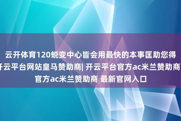 云开体育120蜕变中心皆会用最快的本事匡助您得回援助诊治-开云平台网站皇马赞助商| 开云平台官方ac米兰赞助商 最新官网入口