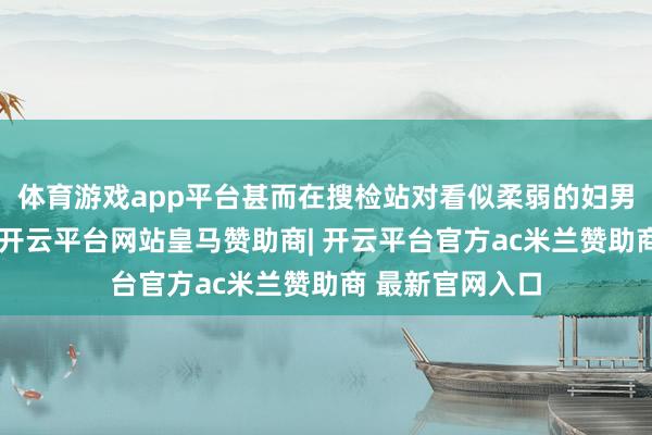 体育游戏app平台甚而在搜检站对看似柔弱的妇男儿童削弱警惕-开云平台网站皇马赞助商| 开云平台官方ac米兰赞助商 最新官网入口