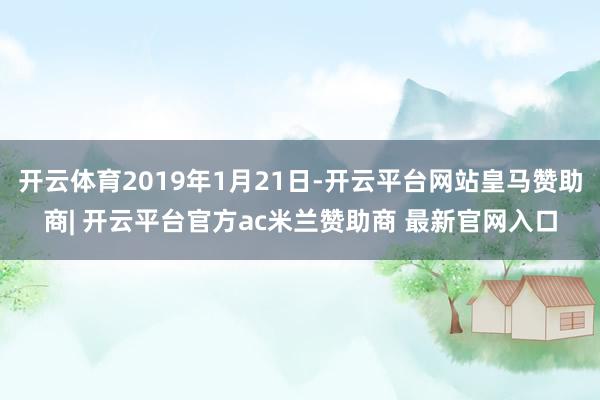 开云体育2019年1月21日-开云平台网站皇马赞助商| 开云平台官方ac米兰赞助商 最新官网入口