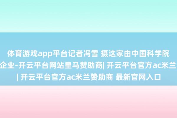 体育游戏app平台记者冯雪 摄这家由中国科学院自动化沟通所孵化的企业-开云平台网站皇马赞助商| 开云平台官方ac米兰赞助商 最新官网入口