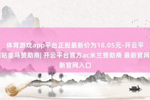 体育游戏app平台正股最新价为18.05元-开云平台网站皇马赞助商| 开云平台官方ac米兰赞助商 最新官网入口
