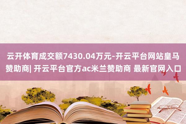 云开体育成交额7430.04万元-开云平台网站皇马赞助商| 开云平台官方ac米兰赞助商 最新官网入口